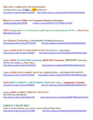 ~
ORGANIC GARDENING TECHNOLOGIES
INCREASING Plant Yields by 400 PERCENT
http://www.scribd.com/doc/75160339 http://www.calameo.com/books/0010511867e619fa5b018
Boost your Garden Yields with Companion Planting Technologies
scribd.com/doc/124719796 calameo.com/books/0021353034dd0a1c03d43
FREE Catalog about Eco Farming Books and Organic Gardening Books, DVD’s and Much More
http://acresusa.com
Free Organic Gardening and Sustainable Farming Publications
http://www.scribd.com/doc/107731564 http://en.calameo.com/books/001708429b920ffff5ef0
Links to FREE RAIN WATER HARVESTING MANUALS and Much More
http://www.scribd.com/doc/75160853 http://www.calameo.com/books/00105118622f34ba7dbe7
Links to FREE WATER WISE Gardening, DROUGHT Gardening, XERISCAPE Gardening
MANUALS, Books and Much More
http://www.scribd.com/doc/105267038 http://calameo.com/books/001698854129dced31cc9
Links to FREE RAIN GARDEN MANUALS, BROCHURES and INFORMATION SHEETS
http://www.scribd.com/doc/75162927 http://www.calameo.com/books/00105118638b46251e05d
FREE ROOF GARDENS - GREEN ROOFS MANUALS Links and Aquaponics Systems
http://www.scribd.com/doc/45480026 http://en.calameo.com/books/00135160793af637917ef
Links to FREE GARDEN THERAPY MANUALS
HELPING the DISABLED
http://www.scribd.com/doc/64621010 http://www.calameo.com/books/000877896a16a5245c71a
GREEN CHURCHES
Links to Green Churches, Eco Justice, Green Faith and Much More
http://www.scribd.com/doc/75171088 http://en.calameo.com/books/0010511867f3f30cfdf12
 