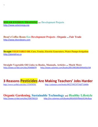 ~
SOLAR ENERGY TRAINING and Development Projects
http://www.solarenergy.org
Dean's Coffee Beans Eco Development Projects - Organic and Fair Trade
http://www.deansbeans.com
Straight VEGETABLE OIL Cars, Trucks, Electric Generators, Water Pumps-Irrigation
http://plantdrive.ca
Straight Vegetable Oil Links to Books, Manuals, Articles and Much More
http://www.scribd.com/doc/93406879 http://www.calameo.com/books/00139810833f44e83a7d4
3 Reasons Pesticides Are Making Teachers’ Jobs Harder
http://www.scribd.com/doc/133458301 http://calameo.com/books/002274923f734d77eb6bb
Organic Gardening, Sustainable Technology and Healthy Lifestyle
http://www.scribd.com/doc/106758123 http://en.calameo.com/books/001692978a6c0134c4aaa
 