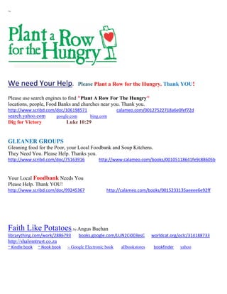 ~
We need Your Help. Please Plant a Row for the Hungry. Thank YOU!
Please use search engines to find "Plant A Row For The Hungry"
locations, people, Food Banks and churches near you. Thank you.
http://www.scribd.com/doc/106198571 calameo.com/00127522718a6e0fef72d
search.yahoo.com google.com bing.com
Dig for Victory Luke 10:29
GLEANER GROUPS
Gleaning food for the Poor, your Local Foodbank and Soup Kitchens.
They Need You. Please Help. Thanks you.
http://www.scribd.com/doc/75163916 http://www.calameo.com/books/00105118641fe9c88605b
Your Local Foodbank Needs You
Please Help. Thank YOU!
http://www.scribd.com/doc/99245367 http://calameo.com/books/0015233135aeeee6e92ff
Faith Like Potatoes; by Angus Buchan
librarything.com/work/2886793 books.google.com/LUN2Ci003esC worldcat.org/oclc/314188733
http://shalomtrust.co.za
~ Kindle book ~ Nook book ~ Google Electronic book allbookstores bookfinder yahoo
 