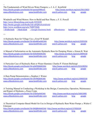 ~
The Fundamentals of Wind Driven Water Pumpers; by J. A. C. Kentfield
http://books.google.com/books?id=qwieqV9MvvIC http://www.worldcat.org/oclc/36115823
www.allbookstores.com www.bookfinder.com search.yahoo.com bing google
Windmills and Wind Motors: How to Build and Run Them; by F. E. Powell
http://www.librarything.com/work/1032650
http://books.google.com/books?id=oFQSAAAAIAAJ
http://www.worldcat.org/oclc/768072646
~ Kindle book ~ Nook book ~ Google Electronic book allbookstores bookfinder yahoo
<>
A Hydraulic Ram for Village Use; by Ersal W Kindel
http://books.google.com/books?id=k0oMPwAACAAJ http://www.worldcat.org/oclc/2205354
www.allbookstores.com www.bookfinder.com search.yahoo.com bing google
A Manual of Information on the Automatic Hydraulic Ram for Pumping Water; by Simon B. Watt
http://books.google.com/books?id=EG9cRAAACAAJ http://www.worldcat.org/oclc/2894318
www.allbookstores.com www.bookfinder.com search.yahoo.com bing google
A Particular Case of Hydraulic-Ram or Water-Hammer; Charles P. Florent Baillairgé
http://books.google.com/books?id=q3dFNQAACAAJ http://www.worldcat.org/oclc/221228354
www.allbookstores.com www.bookfinder.com search.yahoo.com bing google
A Ram Pump Demonstration; by Stephen J. Winter
http://books.google.com/books?id=1KIYNQAACAAJ http://www.worldcat.org/oclc/19666318
www.allbookstores.com www.bookfinder.com search.yahoo.com bing google
A Training Manual in Conducting a Workshop in the Design, Construction, Operation, Maintenance
and Repair of Hydrams; by Peace Corps
http://books.google.com/books?id=Z7jkOwAACAAJ http://www.worldcat.org/oclc/16815085
www.allbookstores.com www.bookfinder.com search.yahoo.com bing google
A Theoretical Computer Based Model for Use in Design of Hydraulic Ram Water Pumps; by Walter C
Eshenaur
http://books.google.com/books?id=9AQ8HAAACAAJ http://www.worldcat.org/oclc/17926334
www.allbookstores.com www.bookfinder.com search.yahoo.com bing google
 