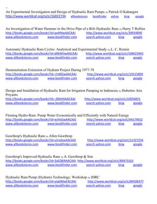 ~
An Experimental Investigation and Design of Hydraulic Ram Pumps; by Patrick O Kahangire
http://www.worldcat.org/oclc/16022734 allbookstores bookfinder yahoo bing google
An Investigation of Water Hammer in the Drive Pipe of a Rife Hydraulic Ram; by Harry T Rollins
http://books.google.com/books?id=axdtNwAACAAJ http://www.worldcat.org/oclc/39034890
www.allbookstores.com www.bookfinder.com search.yahoo.com bing google
Automatic Hydraulic Ram Cycles: Analytical and Experimental Study; by L. C. Rennie
http://books.google.com/books?id=d9kWHwAACAAJ http://www.worldcat.org/oclc/104623445
www.allbookstores.com www.bookfinder.com search.yahoo.com bing google
Demonstration-Extension of Hydram Project During 1977-78
http://books.google.com/books?id=-FvMGwAACAAJ http://www.worldcat.org/oclc/10115899
www.allbookstores.com www.bookfinder.com search.yahoo.com bing google
Design and Installation of Hydraulic Ram for Irrigation Pumping in Indonesia; by Hubertus Aris
Priyanto
http://books.google.com/books?id=-28AHAAACAAJ http://www.worldcat.org/oclc/10056831
www.allbookstores.com www.bookfinder.com search.yahoo.com bing google
Fleming Hydro-Ram: Pump Water Economically and Efficiently with Natural Energy
http://books.google.com/books?id=wJHJGwAACAAJ http://www.worldcat.org/oclc/44174652
www.allbookstores.com www.bookfinder.com search.yahoo.com bing google
Gawthrop's Hydraulic Ram; by Allen Gawthrop
http://books.google.com/books?id=v2nxGwAACAAJ http://www.worldcat.org/oclc/11327256
www.allbookstores.com www.bookfinder.com search.yahoo.com bing google
Gawthrop's Improved Hydraulic Ram; by A. Gawthrop & Son
http://books.google.com/books?id=3aEQRAAACAAJ http://www.worldcat.org/oclc/84473163
www.allbookstores.com www.bookfinder.com search.yahoo.com bing google
Hydraulic Ram Pump (Hydram) Technology: Workshop; by IDRC
http://books.google.com/books?id=yiqOMwEACAAJ http://www.worldcat.org/oclc/84506477
www.allbookstores.com www.bookfinder.com search.yahoo.com bing google
 
