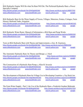 ~
Rife Hydraulic Engine Will Do what No Ram Will Do: The Perfected Hydraulic Ram; by Power
Specialty Company
http://books.google.com/books?id=GYHGtgAACAAJ http://www.worldcat.org/oclc/40877743
www.allbookstores.com www.bookfinder.com search.yahoo.com bing google
Rife Hydraulic Ram for the Water Supply of Towns, Villages, Mansions, Estates, Cottages, Farm
Houses, Railroad Tanks, Irrigation
http://books.google.com/books?id=nf9KGwAACAAJ http://www.worldcat.org/oclc/81462165
www.allbookstores.com www.bookfinder.com search.yahoo.com bing google
Rife Hydraulic Water Rams: Manual of Information; by Rife Ram and Pump Works
http://books.google.com/books?id=C97kOwAACAAJ http://www.worldcat.org/oclc/26901243
www.allbookstores.com www.bookfinder.com search.yahoo.com bing google
Tests on Rife Hydraulic Ram with Theory and Improvements; by Geo. R. Guernsey,
http://books.google.com/books?id=KreONwAACAAJ http://www.worldcat.org/oclc/38901956
www.allbookstores.com www.bookfinder.com search.yahoo.com bing google
The Automatic Hydraulic Ram: Its Theory and Design; by J. Krol
http://books.google.com/books?id=1Xv0GgAACAAJ http://www.worldcat.org/oclc/3594833
www.allbookstores.com www.bookfinder.com search.yahoo.com bing google
The Construction of a Hydraulic Ram Pump; by Allen R. Inversin
http://books.google.com/books?id=Q0yMHAAACAAJ http://www.worldcat.org/oclc/153584497
www.allbookstores.com www.bookfinder.com search.yahoo.com bing google
The Development of Hydraulic Ram for Village Use in Developing Countries; by Tay Hock Joo
http://books.google.com/books?id=mkgCMwAACAAJ http://www.worldcat.org/oclc/153846686
www.allbookstores.com www.bookfinder.com search.yahoo.com bing google
The Farm Water Supply - Part 2. the Use of the Hydraulic Ram; by Frederick Gardner Behrends
http://books.google.com/books?id=BjEBcgAACAAJ http://www.worldcat.org//oclc/632417314
www.allbookstores.com www.bookfinder.com search.yahoo.com bing google
 