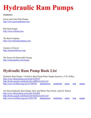 Hydraulic Ram Pumps
WEBSITES
Green and Carter Ram Pumps
http://www.greenandcarter.com
Rife Ram Pumps
http://www.riferam.com
The Ram Company
http://www.theramcompany.com
Journey to Forever
http://journeytoforever.org
The Source for Renewable Energy
http://sourceguides.com/energy
Hydraulic Ram Pump Book List
Hydraulic Ram Pumps: A Guide to Ram Pump Water Supply Systems; by T.D. Jeffrey
http://www.librarything.com/work/5235619
http://books.google.com/books?id=nZIHAAAACAAJ
http://www.worldcat.org/oclc/27108184 allbookstores bookfinder yahoo bing google
All About Hydraulic Ram Pumps: How and Where They Work; by Don R. Wilson
http://www.librarything.com/work/7653409
http://books.google.com/books?id=SLSbAAAACAAJ
http://www.worldcat.org/oclc/33851798 allbookstores bookfinder yahoo bing google
 