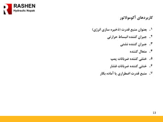 13
RASHEN
Hydraulic Nopak
‫کاربردهای‬‫آکوموالتور‬
.‫بعنوان‬ 1‫منبع‬‫قدرت‬(‫ذخیره‬‫سازی‬‫انرژی‬)
.‫جبران‬ 2‫کننده‬‫انبساط‬‫حرارتی‬
.‫جبران‬ 3‫کننده‬‫نشتی‬
.‫متعال‬ 4‫کننده‬
.‫خنثی‬ 5‫کننده‬‫ضربانات‬‫پمپ‬
.‫خنثی‬ 6‫کننده‬‫ضربانات‬‫فشار‬
.‫منبع‬ 7‫قدرت‬‫اضطراری‬‫یا‬‫آماده‬‫بکار‬
 