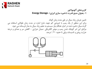14
RASHEN
Hydraulic Nopak
‫کاربردهای‬‫آکوموالتور‬
1-‫بعنوان‬‫منبع‬‫قدرت‬(‫ذخیره‬‫سازی‬‫انرژی‬)-Energy Storage
‫تامین‬‫جریان‬‫زیاد‬‫سیال‬‫در‬‫طی‬‫مدت‬‫زمان‬‫کوتاه‬.
‫برای‬‫این‬‫منظور‬‫از‬‫یک‬‫پمپ‬‫با‬‫خروجی‬‫کم‬‫جهت‬‫شارژ‬‫انباره‬‫در‬‫مدت‬‫زمان‬‫طوالنی‬‫استفاده‬‫می‬
‫گردد‬.‫سیال‬‫ذخیره‬‫شده‬‫در‬‫انباره‬‫هنگام‬‫نیاز‬‫سیستم‬‫به‬‫حجم‬‫زیاد‬‫سیال‬‫به‬‫مدار‬‫فرستاده‬‫می‬‫شود‬.
‫مزایای‬‫این‬‫امر‬‫کوچک‬‫شدن‬‫پمپ‬‫و‬‫موتور‬‫الکتریکی‬-‫مبدل‬‫حرارتی‬-‫کاهش‬‫سر‬‫و‬‫صدای‬‫و‬‫درجه‬
‫حرارت‬‫روغن‬‫و‬‫تاسیسات‬‫برقی‬‫تا‬‫حدود‬20%‫درصد‬.
 