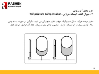 15
RASHEN
Hydraulic Nopak
‫کاربردهای‬‫آکوموالتور‬
2-‫جبران‬‫کننده‬‫انبساط‬‫حرارتی‬-Temperature Compensation
‫تغییر‬‫درجه‬‫حرارت‬‫سیال‬‫هیدرولیک‬‫موجب‬‫تغییر‬‫حجم‬‫آن‬‫می‬‫شود‬.‫بنابراین‬‫در‬‫صورت‬‫بسته‬‫بودن‬
‫مدار‬‫گردش‬‫سیال‬‫در‬‫اثر‬‫انبساط‬‫حرارتی‬‫حجمی‬‫و‬‫تراکم‬‫پذیری‬‫روغن‬‫فشار‬‫آن‬‫افزایش‬‫خواهد‬‫یا‬‫فت‬.
 
