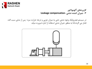 16
RASHEN
Hydraulic Nopak
‫کاربردهای‬‫آکوموالتور‬
3-‫کننده‬ ‫جبران‬‫نشتی‬-Leakage compensation
‫در‬‫سیستم‬‫هیدرولیک‬‫وجود‬‫نشتی‬‫حتی‬‫به‬‫میزان‬‫جزیی‬‫و‬‫درجه‬‫حرارت‬‫سرد‬-‫پس‬‫از‬‫مدتی‬‫سب‬‫ب‬‫افت‬
‫فشار‬‫می‬‫گردد‬.‫لذا‬‫به‬‫منظور‬‫جبران‬‫نشتی‬‫استفاده‬‫از‬‫انباره‬‫ضرورت‬‫میابد‬.
 