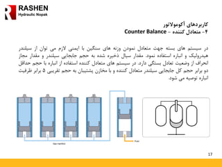 17
RASHEN
Hydraulic Nopak
‫کاربردهای‬‫آکوموالتور‬
4-‫کننده‬ ‫متعادل‬-Counter Balance
‫در‬‫سیستم‬‫های‬‫بسته‬‫جهت‬‫متعادل‬‫نمودن‬‫وزنه‬‫های‬‫سنگین‬‫با‬‫ایمنی‬‫الزم‬‫می‬‫توان‬‫از‬‫سیلند‬‫ر‬
‫هیدرولیک‬‫و‬‫انباره‬‫استفاده‬‫نمود‬.‫مقدار‬‫سیال‬‫ذخیره‬‫شده‬‫به‬‫حجم‬‫جابجایی‬‫سیلندر‬‫و‬‫مقدار‬‫مج‬‫از‬
‫انحراف‬‫از‬‫وضعیت‬‫تعادل‬‫بستگی‬‫دارد‬.‫در‬‫سیستم‬‫های‬‫متعادل‬‫کننده‬‫استفاده‬‫از‬‫انباره‬‫با‬‫حج‬‫م‬‫حداقل‬
‫دو‬‫برابر‬‫حجم‬‫کل‬‫جابجایی‬‫سیلندر‬‫متعادل‬‫کننده‬‫و‬‫با‬‫مخازن‬‫پشتیبان‬‫به‬‫حجم‬‫تقریبی‬5‫برابر‬‫ظرفیت‬
‫انباره‬‫توصیه‬‫می‬‫شود‬.
 
