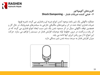 19
RASHEN
Hydraulic Nopak
‫کاربردهای‬‫آکوموالتور‬
6-‫ضربانات‬ ‫کننده‬ ‫خنثی‬‫فشار‬-Shock Dampening
‫عملکرد‬‫ناگهانی‬‫یک‬‫شیر‬‫باعث‬‫بوجود‬‫آمدن‬‫امواج‬‫ضربه‬‫ای‬‫و‬‫فشاری‬‫می‬‫گردد‬.(‫ضربه‬‫قوچ‬)
‫ضربات‬‫فشاری‬‫ایجاد‬‫شده‬‫در‬‫اثر‬‫برخوردهای‬‫مکانیکی‬‫خارجی‬‫به‬‫سیلندرهای‬‫هیدرولیک‬‫در‬‫حال‬‫کار‬‫و‬
‫همچنین‬‫توقف‬‫ناگهانی‬‫سیال‬‫در‬‫اثر‬‫مسدود‬‫شدن‬‫یک‬‫شیر‬‫سبب‬‫ایجاد‬‫امواج‬‫فشاری‬‫می‬‫گردد‬‫که‬‫در‬
‫اثر‬‫رفت‬‫و‬‫برگشت‬‫در‬‫درون‬‫خطوط‬‫لوله‬‫موجبات‬‫افزایش‬‫فشار‬‫در‬‫سیستم‬‫را‬‫فراهم‬‫می‬‫سازد‬.‫حرک‬‫ت‬
‫این‬‫امواج‬‫تا‬‫از‬‫بین‬‫رفتن‬‫انرژی‬‫آنها‬‫ادامه‬‫می‬‫یابد‬.
‫میزان‬‫افزایش‬‫فشار‬‫به‬‫سرعت‬‫بسته‬‫شدن‬‫شیر‬‫بستگی‬‫دارد‬.
 