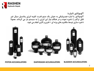 2
RASHEN
Hydraulic Nopak
‫آکوموالتور‬(‫انباره‬)
‫آکوموالتور‬‫یا‬‫انباره‬‫هیدرولیکی‬‫به‬‫عنوان‬‫یک‬‫منبع‬‫قدرت‬‫ثانویه‬‫انرژی‬‫پتانسیل‬‫س‬‫یال‬‫غیر‬
‫قابل‬‫تراکم‬‫را‬‫ذخیره‬‫نموده‬‫و‬‫در‬‫هنگام‬‫نیاز‬‫این‬‫انرژی‬‫را‬‫به‬‫سیستم‬‫باز‬‫می‬‫گرداند‬.‫مع‬‫موال‬
‫ذخیره‬‫سازی‬‫توسط‬‫مکانیزم‬‫های‬‫وزنه‬‫ای‬–‫فنری‬‫و‬‫گازی‬‫انجام‬‫می‬‫شود‬.
PISTON ACCUMULATORS DIAPHRAGM ACCUMULATORS BLADDER ACCUMULATORS
 