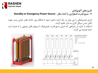 20
RASHEN
Hydraulic Nopak
‫کاربردهای‬‫آکوموالتور‬
7-‫آماده‬ ‫یا‬ ‫اضطراری‬ ‫قدرت‬ ‫منبع‬‫بکار‬-Standby or Emergency Power Source
‫انرژی‬‫هیدرولیکی‬‫را‬‫می‬‫توان‬‫در‬‫یک‬‫انباره‬‫ذخیره‬‫نمود‬‫تا‬‫هنگام‬‫بروز‬‫حادثه‬‫نظیر‬‫خرابی‬‫پمپ‬‫جهت‬
‫کامل‬‫شدن‬‫سیکل‬‫کاری‬‫به‬‫مدار‬‫تخلیه‬‫گردد‬.
‫استفاده‬‫از‬‫انباره‬‫در‬‫شرایطی‬‫که‬‫خرابی‬‫منبع‬‫قدرت‬‫هیدرولیک‬‫آسیبهای‬‫قابل‬‫توجهی‬‫را‬‫به‬‫هم‬‫راه‬‫دارد‬
‫حتما‬‫توصیه‬‫می‬‫گردد‬.
 