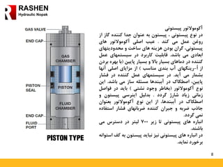 8
RASHEN
Hydraulic Nopak
‫آکوموالتور‬‫پیستونی‬
‫در‬‫نوع‬‫پیستونی‬،‫پیستون‬‫به‬‫عنوان‬‫جدا‬‫کننده‬‫گ‬‫از‬‫از‬
‫روغن‬‫عمل‬‫می‬‫کند‬.‫عیب‬‫اصلی‬‫آکوموالتور‬‫های‬
،‫پیستونی‬‫گران‬‫بودن‬‫هزینه‬‫های‬‫ساخت‬‫و‬‫محدودیت‬‫های‬
‫ابعادی‬‫می‬‫باشد‬.‫قابلیت‬‫کاربرد‬‫در‬‫سیستمهای‬‫ع‬‫مل‬
‫کننده‬‫در‬‫دماهای‬‫بسیار‬‫باال‬‫و‬‫بسیار‬‫پایین‬(‫با‬‫به‬‫ره‬‫بردن‬
‫از‬ُ‫ا‬-‫رینگهای‬‫آب‬‫بندی‬‫مناسب‬)‫از‬‫مزایای‬‫اصلی‬‫آنها‬
‫بشمار‬‫می‬‫آید‬.‫در‬‫سیستمهای‬‫عمل‬‫کننده‬‫در‬‫فشار‬
‫پایین‬،‫اصطکاک‬‫در‬‫آببندها‬‫مسئله‬‫ساز‬‫می‬‫باشد‬.‫ا‬‫ین‬
‫نوع‬‫آکوموالتور‬(‫بخاطر‬‫وجود‬‫نشتی‬)‫باید‬‫در‬‫فواص‬‫ل‬
‫زمانی‬‫زیاد‬‫شارژ‬‫گردد‬.‫بدلیل‬‫اینرسی‬‫پیستون‬‫و‬
‫اصطکاک‬‫در‬،‫آببندها‬‫از‬‫این‬‫نوع‬‫آکوموالتور‬‫بعنوان‬
‫جاذب‬‫ضربه‬‫و‬‫جبران‬‫کننده‬‫ضربانهای‬‫فشار‬‫استفاد‬‫ه‬
‫نمی‬‫گردد‬.
‫انباره‬‫های‬‫پیستونی‬‫تا‬‫زیر‬700‫لیتر‬‫در‬‫دسترس‬‫می‬
‫باشند‬.
‫در‬‫انباره‬‫های‬‫پیستونی‬‫نیز‬‫نباید‬‫پیستون‬‫به‬‫ک‬‫ف‬‫استوانه‬
‫برخورد‬‫نماید‬.
 
