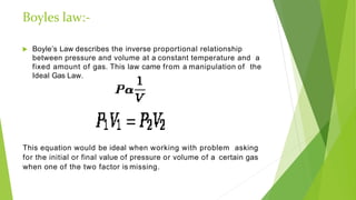 Boyles law:-
 Boyle’s Law describes the inverse proportional relationship
between pressure and volume at a constant temperature and a
fixed amount of gas. This law came from a manipulation of the
Ideal Gas Law.
This equation would be ideal when working with problem asking
for the initial or final value of pressure or volume of a certain gas
when one of the two factor is missing.
 