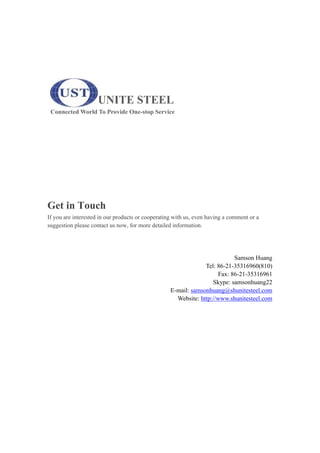 UNITE STEEL
Connected World To Provide One-stop Service
Get in Touch
If you are interested in our products or cooperating with us, even having a comment or a
suggestion please contact us now, for more detailed information.
Samson Huang
Tel: 86-21-35316960(810)
Fax: 86-21-35316961
Skype: samsonhuang22
E-mail: samsonhuang@shunitesteel.com
Website: http://www.shunitesteel.com
 