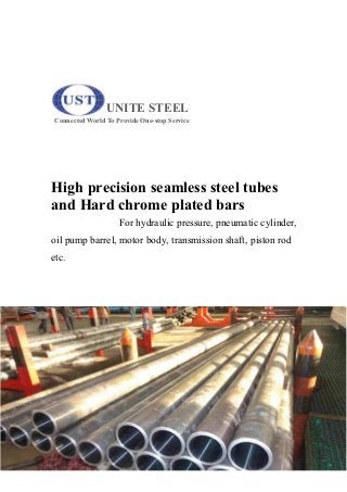 UNITE STEEL
Connected World To Provide One-stop Service
High precision seamless steel tubes
and Hard chrome plated bars
For hydraulic pressure, pneumatic cylinder,
oil pump barrel, motor body, transmission shaft, piston rod
etc.
 