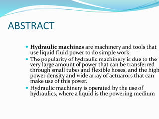 ABSTRACT
 Hydraulic machines are machinery and tools that
use liquid fluid power to do simple work.
 The popularity of hydraulic machinery is due to the
very large amount of power that can be transferred
through small tubes and flexible hoses, and the high
power density and wide array of actuarors that can
make use of this power.
 Hydraulic machinery is operated by the use of
hydraulics, where a liquid is the powering medium
 