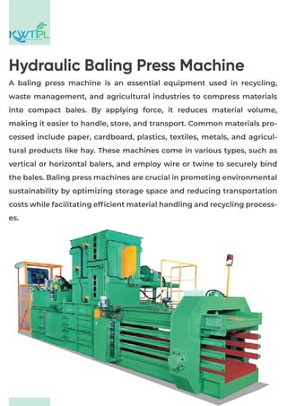 A baling press machine is an essential equipment used in recycling,
waste management, and agricultural industries to compress materials
into compact bales. By applying force, it reduces material volume,
making it easier to handle, store, and transport. Common materials pro-
cessed include paper, cardboard, plastics, textiles, metals, and agricul-
tural products like hay. These machines come in various types, such as
vertical or horizontal balers, and employ wire or twine to securely bind
the bales. Baling press machines are crucial in promoting environmental
sustainability by optimizing storage space and reducing transportation
costs while facilitating efficient material handling and recycling process-
es.
ENGINEERS & CONSULTANT
Hydraulic Baling Press Machine
 