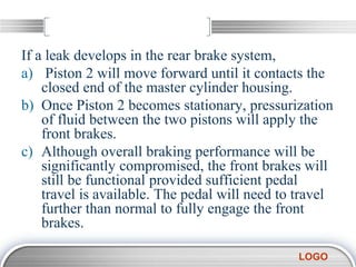 LOGO
If a leak develops in the rear brake system,
a) Piston 2 will move forward until it contacts the
closed end of the master cylinder housing.
b) Once Piston 2 becomes stationary, pressurization
of fluid between the two pistons will apply the
front brakes.
c) Although overall braking performance will be
significantly compromised, the front brakes will
still be functional provided sufficient pedal
travel is available. The pedal will need to travel
further than normal to fully engage the front
brakes.
 