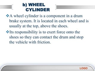 LOGO
b) WHEEL
CYLINDER
A wheel cylinder is a component in a drum
brake system. It is located in each wheel and is
usually at the top, above the shoes.
Its responsibility is to exert force onto the
shoes so they can contact the drum and stop
the vehicle with friction.
 