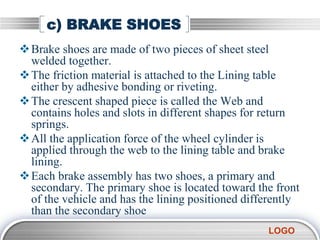 LOGO
c) BRAKE SHOES
Brake shoes are made of two pieces of sheet steel
welded together.
The friction material is attached to the Lining table
either by adhesive bonding or riveting.
The crescent shaped piece is called the Web and
contains holes and slots in different shapes for return
springs.
All the application force of the wheel cylinder is
applied through the web to the lining table and brake
lining.
Each brake assembly has two shoes, a primary and
secondary. The primary shoe is located toward the front
of the vehicle and has the lining positioned differently
than the secondary shoe
 