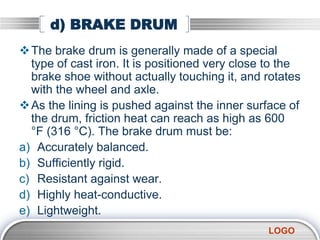 LOGO
d) BRAKE DRUM
The brake drum is generally made of a special
type of cast iron. It is positioned very close to the
brake shoe without actually touching it, and rotates
with the wheel and axle.
As the lining is pushed against the inner surface of
the drum, friction heat can reach as high as 600
°F (316 °C). The brake drum must be:
a) Accurately balanced.
b) Sufficiently rigid.
c) Resistant against wear.
d) Highly heat-conductive.
e) Lightweight.
 