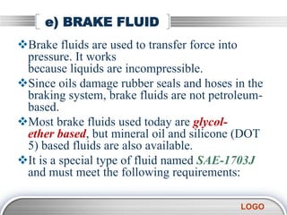 LOGO
e) BRAKE FLUID
Brake fluids are used to transfer force into
pressure. It works
because liquids are incompressible.
Since oils damage rubber seals and hoses in the
braking system, brake fluids are not petroleum-
based.
Most brake fluids used today are glycol-
ether based, but mineral oil and silicone (DOT
5) based fluids are also available.
It is a special type of fluid named SAE-1703J
and must meet the following requirements:
 