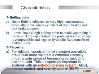 LOGO
Characteristics
Boiling point:
a) Brake fluid is subjected to very high temperatures,
especially in the wheel cylinders of drum brakes and
disk brake calipers.
b) It must have a high boiling point to avoid vaporizing in
the lines. This vaporization is a problem because vapor
is compressible and negates hydraulic fluid transfer of
braking force.
Viscosity
a) For reliable, consistent brake system operation,
brake fluid must maintain a constant viscosity
under a wide range of temperatures, including
extreme cold. This is especially important in
systems with an anti-lock braking system (ABS),
traction control, and stability control (ESP).
 