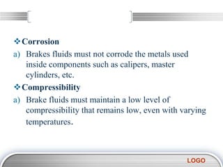 LOGO
Corrosion
a) Brakes fluids must not corrode the metals used
inside components such as calipers, master
cylinders, etc.
Compressibility
a) Brake fluids must maintain a low level of
compressibility that remains low, even with varying
temperatures.
 