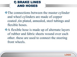 LOGO
f) BRAKE LINES
AND HOSES
The connections between the master cylinder
and wheel cylinders are made of copper
coated ,tin plated, annealed, steel tubings and
flexible hoses.
A flexible hose is made up of alternate layers
of rubber and fabric sheets wound over each
other. these are used to connect the steering
front wheels.
 