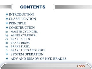 LOGO
CONTENTS
INTRODUCTION
CLASSIFICATION
PRINCIPLE
CONSTRUCTION
a) MASTER CYLINDER..
b) WHEEL CYLINDER.
c) BRAKE SHOES.
d) BRAKE DRUM.
e) BRAKE FLUID.
f) BRAKE LINES AND HOSES.
 SYSTEM OPERATION
 ADV AND DISADV OF HYD BRAKES
 