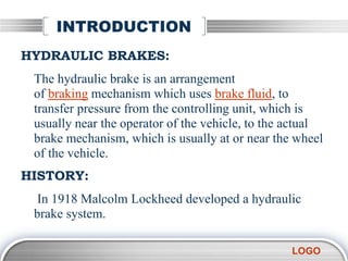 LOGO
INTRODUCTION
HYDRAULIC BRAKES:
The hydraulic brake is an arrangement
of braking mechanism which uses brake fluid, to
transfer pressure from the controlling unit, which is
usually near the operator of the vehicle, to the actual
brake mechanism, which is usually at or near the wheel
of the vehicle.
HISTORY:
In 1918 Malcolm Lockheed developed a hydraulic
brake system.
 