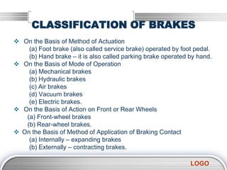 LOGO
CLASSIFICATION OF BRAKES
 On the Basis of Method of Actuation
(a) Foot brake (also called service brake) operated by foot pedal.
(b) Hand brake – it is also called parking brake operated by hand.
 On the Basis of Mode of Operation
(a) Mechanical brakes
(b) Hydraulic brakes
(c) Air brakes
(d) Vacuum brakes
(e) Electric brakes.
 On the Basis of Action on Front or Rear Wheels
(a) Front-wheel brakes
(b) Rear-wheel brakes.
 On the Basis of Method of Application of Braking Contact
(a) Internally – expanding brakes
(b) Externally – contracting brakes.
 