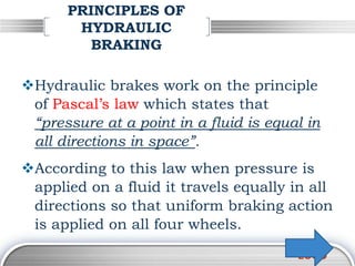 LOGO
PRINCIPLES OF
HYDRAULIC
BRAKING
Hydraulic brakes work on the principle
of Pascal’s law which states that
“pressure at a point in a fluid is equal in
all directions in space”.
According to this law when pressure is
applied on a fluid it travels equally in all
directions so that uniform braking action
is applied on all four wheels.
 