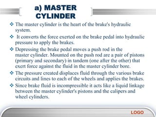 LOGO
a) MASTER
CYLINDER
 The master cylinder is the heart of the brake's hydraulic
system.
 It converts the force exerted on the brake pedal into hydraulic
pressure to apply the brakes.
 Depressing the brake pedal moves a push rod in the
master cylinder. Mounted on the push rod are a pair of pistons
(primary and secondary) in tandem (one after the other) that
exert force against the fluid in the master cylinder bore.
 The pressure created displaces fluid through the various brake
circuits and lines to each of the wheels and applies the brakes.
 Since brake fluid is incompressible it acts like a liquid linkage
between the master cylinder's pistons and the calipers and
wheel cylinders.
 