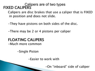 FIXED CALIPERS
Calipers are disc brakes that use a caliper that is FIXED
in position and does not slide.
-They have pistons on both sides of the disc.
-There may be 2 or 4 pistons per caliper
FLOATING CALIPERS
-Much more common
-Single Piston
-Easier to work with
-On “inboard” side of caliper
Calipers are of two types
 