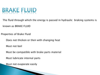 Properties of Brake Fluid
Does not thicken or then with changing heat
Must not boil
Must be compatible with brake parts material
Must lubricate internal parts
Must not evaporate easily
The fluid through which the energy is passed in hydraulic braking systems is
known as BRAKE FLUID
 