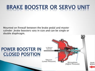 Mounted on firewall between the brake pedal and master
cylinder ,brake boosters vary in size and can be single or
double diaphragm.
 