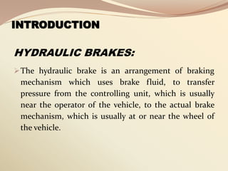 INTRODUCTION
HYDRAULIC BRAKES:
The hydraulic brake is an arrangement of braking
mechanism which uses brake fluid, to transfer
pressure from the controlling unit, which is usually
near the operator of the vehicle, to the actual brake
mechanism, which is usually at or near the wheel of
the vehicle.
 