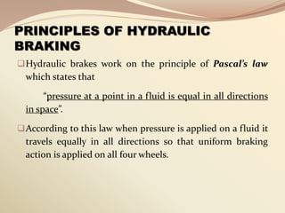 PRINCIPLES OF HYDRAULIC
BRAKING
Hydraulic brakes work on the principle of Pascal’s law
which states that
“pressure at a point in a fluid is equal in all directions
in space”.
According to this law when pressure is applied on a fluid it
travels equally in all directions so that uniform braking
action is applied on all four wheels.
 