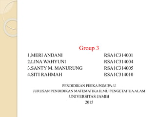 Group 3
1.MERI ANDANI RSA1C314001
2.LINA WAHYUNI RSA1C314004
3.SANTY M. MANURUNG RSA1C314005
4.SITI RAHMAH RSA1C314010
PENDIDIKAN FISIKA PGMIPA-U
JURUSAN PENDIDIKAN MATEMATIKA ILMU PENGETAHUAALAM
UNIVERSITAS JAMBI
2015
 