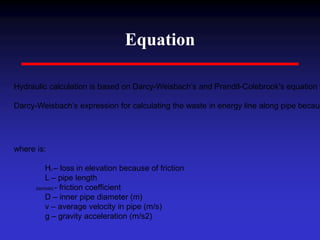 Equation
Hydraulic calculation is based on Darcy-Weisbach’s and Prandtl-Colebrook's equation f
Darcy-Weisbach’s expression for calculating the waste in energy line along pipe becaus
where is:
Hfr – loss in elevation because of friction
L – pipe length
(lambda) - friction coefficient
D – inner pipe diameter (m)
v – average velocity in pipe (m/s)
g – gravity acceleration (m/s2)
 