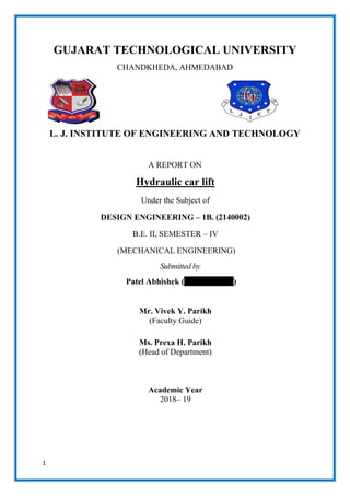 1
GUJARAT TECHNOLOGICAL UNIVERSITY
CHANDKHEDA, AHMEDABAD
L. J. INSTITUTE OF ENGINEERING AND TECHNOLOGY
A REPORT ON
Hydraulic car lift
Under the Subject of
DESIGN ENGINEERING – 1B. (2140002)
B.E. II, SEMESTER – IV
(MECHANICAL ENGINEERING)
Submitted by
Patel Abhishek (170320119088)
Mr. Vivek Y. Parikh
(Faculty Guide)
Ms. Prexa H. Parikh
(Head of Department)
Academic Year
2018– 19
 