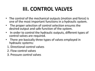 III. CONTROL VALVES
• The control of the mechanical outputs (motion and force) is
one of the most important functions in a hydraulic system.
• The proper selection of control selection ensures the
desired output and safe function of the system.
• In order to control the hydraulic outputs, different types of
control valves are required.
• There are basically three types of valves employed in
hydraulic systems:
1. Directional control valves
2. Flow control valves
3. Pressure control valves
 