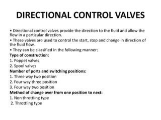 DIRECTIONAL CONTROL VALVES
• Directional control valves provide the direction to the fluid and allow the
flow in a particular direction.
• These valves are used to control the start, stop and change in direction of
the fluid flow.
• They can be classified in the following manner:
Type of construction:
1. Poppet valves
2. Spool valves
Number of ports and switching positions:
1. Three way two position
2. Four way three position
3. Four way two position
Method of change over from one position to next:
1. Non throttling type
2. Throttling type
 