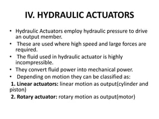 IV. HYDRAULIC ACTUATORS
• Hydraulic Actuators employ hydraulic pressure to drive
an output member.
• These are used where high speed and large forces are
required.
• The fluid used in hydraulic actuator is highly
incompressible.
• They convert fluid power into mechanical power.
• Depending on motion they can be classified as:
1. Linear actuators: linear motion as output(cylinder and
piston)
2. Rotary actuator: rotary motion as output(motor)
 