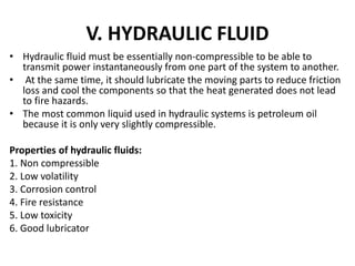 V. HYDRAULIC FLUID
• Hydraulic fluid must be essentially non-compressible to be able to
transmit power instantaneously from one part of the system to another.
• At the same time, it should lubricate the moving parts to reduce friction
loss and cool the components so that the heat generated does not lead
to fire hazards.
• The most common liquid used in hydraulic systems is petroleum oil
because it is only very slightly compressible.
Properties of hydraulic fluids:
1. Non compressible
2. Low volatility
3. Corrosion control
4. Fire resistance
5. Low toxicity
6. Good lubricator
 