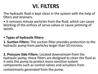 VI. FILTERS
The hydraulic fluid is kept clean in the system with the help of
filters and strainers.
• It removes minute particles from the fluid, which can cause
blocking of the orifices of servo-valves or cause jamming of
spools.
• Types of hydraulic filters:
1. Suction Filters: The suction filter provides protection to the
hydraulic pump from particles larger than 10 microns.
2. Pressure Side Filters: Located downstream from the
hydraulic pump, these filters are designed to clean the fluid as
it exits the pump to protect more sensitive system
components such as control valves and actuators from
contaminants generated from the pump.
 
