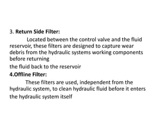 3. Return Side Filter:
Located between the control valve and the fluid
reservoir, these filters are designed to capture wear
debris from the hydraulic systems working components
before returning
the fluid back to the reservoir
4.Offline Filter:
These filters are used, independent from the
hydraulic system, to clean hydraulic fluid before it enters
the hydraulic system itself
 