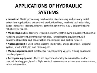APPLICATIONS OF HYDRAULIC
SYSTEMS
• Industrial: Plastic processing machineries, steel making and primary metal
extraction applications, automated production lines, machine tool industries,
paper industries, loaders, crushes, textile machineries, R & D equipment and
robotic systems etc.
• Mobile hydraulics: Tractors, irrigation system, earthmoving equipment, material
handling equipment, commercial vehicles, tunnel boring equipment, rail
equipment,building and construction machineries and drilling rigs etc.
• Automobiles: It is used in the systems like breaks, shock absorbers, steering
system, wind shield, lift and cleaning etc.
• Marine applications: It mostly covers ocean going vessels, fishing boats and
navel equipment.
• Aerospace equipment: There are equipment and systems used for rudder
control, landing gear, breaks, flight control and transmission etc. which are used in airplanes,
rockets and spaceships.
 