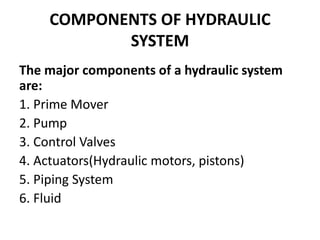 COMPONENTS OF HYDRAULIC
SYSTEM
The major components of a hydraulic system
are:
1. Prime Mover
2. Pump
3. Control Valves
4. Actuators(Hydraulic motors, pistons)
5. Piping System
6. Fluid
 